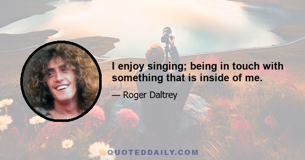 I enjoy singing; being in touch with something that is inside of me.