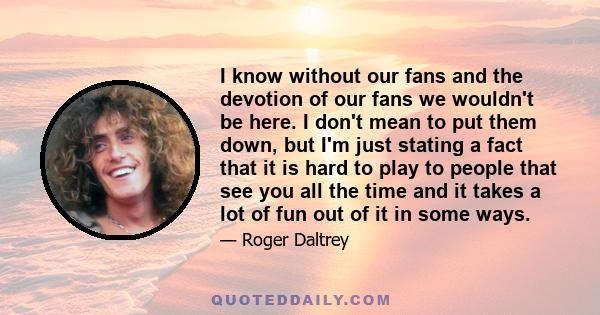 I know without our fans and the devotion of our fans we wouldn't be here. I don't mean to put them down, but I'm just stating a fact that it is hard to play to people that see you all the time and it takes a lot of fun