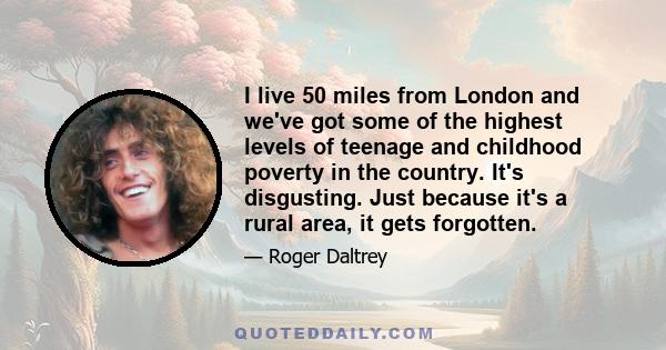 I live 50 miles from London and we've got some of the highest levels of teenage and childhood poverty in the country. It's disgusting. Just because it's a rural area, it gets forgotten.