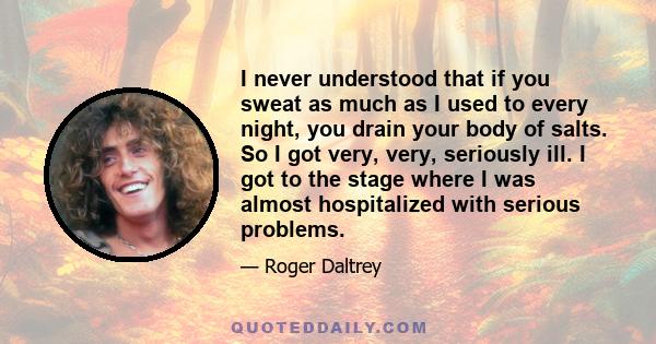 I never understood that if you sweat as much as I used to every night, you drain your body of salts. So I got very, very, seriously ill. I got to the stage where I was almost hospitalized with serious problems.