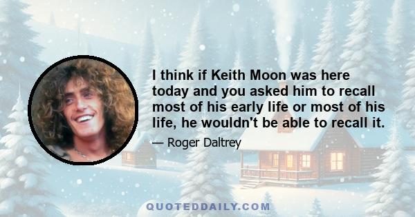 I think if Keith Moon was here today and you asked him to recall most of his early life or most of his life, he wouldn't be able to recall it.