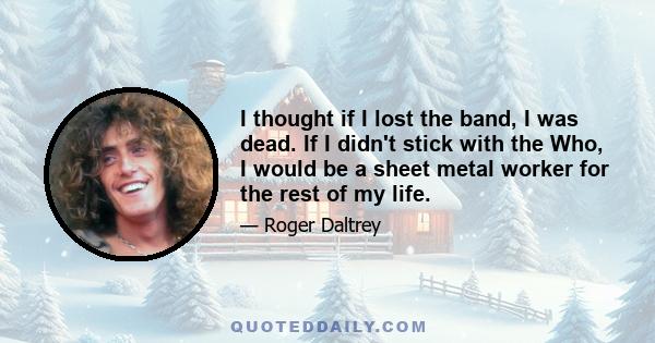 I thought if I lost the band, I was dead. If I didn't stick with the Who, I would be a sheet metal worker for the rest of my life.