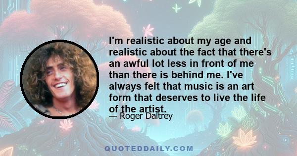 I'm realistic about my age and realistic about the fact that there's an awful lot less in front of me than there is behind me. I've always felt that music is an art form that deserves to live the life of the artist.