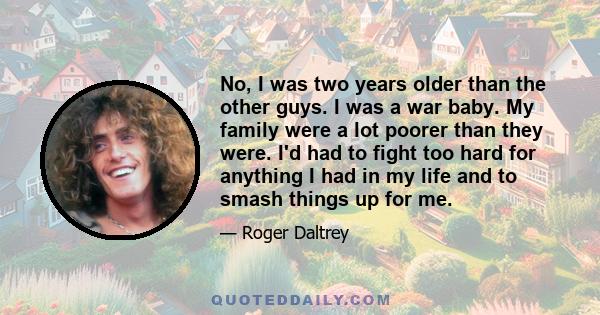 No, I was two years older than the other guys. I was a war baby. My family were a lot poorer than they were. I'd had to fight too hard for anything I had in my life and to smash things up for me.