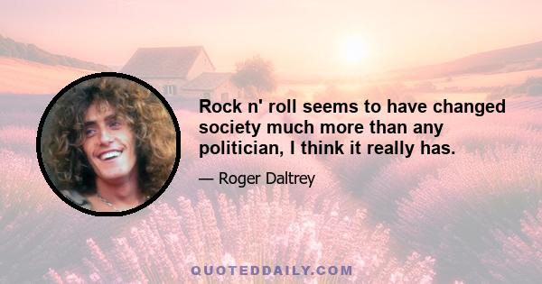 Rock n' roll seems to have changed society much more than any politician, I think it really has.