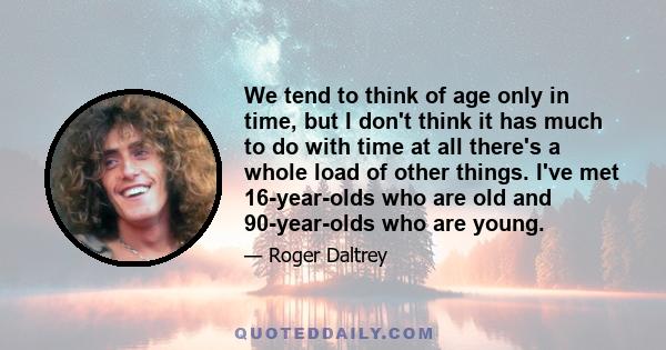 We tend to think of age only in time, but I don't think it has much to do with time at all there's a whole load of other things. I've met 16-year-olds who are old and 90-year-olds who are young.