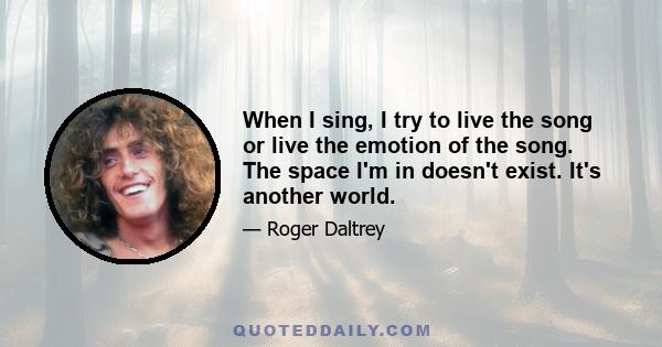 When I sing, I try to live the song or live the emotion of the song. The space I'm in doesn't exist. It's another world.