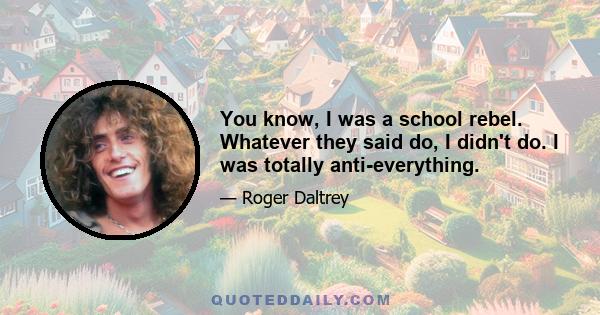 You know, I was a school rebel. Whatever they said do, I didn't do. I was totally anti-everything.