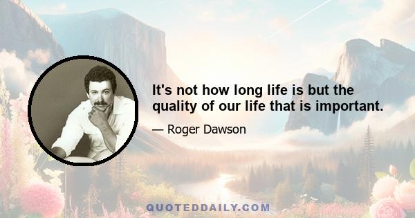 It's not how long life is but the quality of our life that is important.