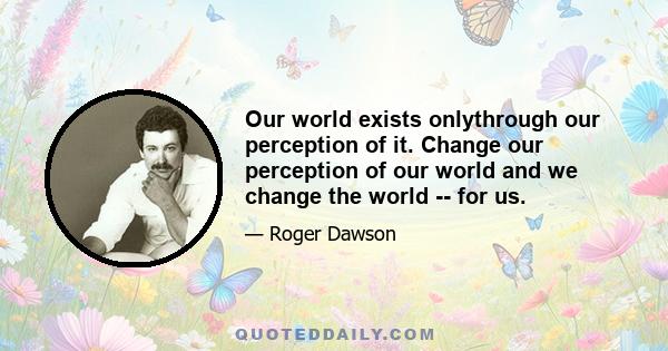 Our world exists onlythrough our perception of it. Change our perception of our world and we change the world -- for us.