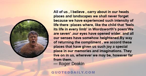 All of us , I believe , carry about in our heads places and landscapes we shall never forget because we have experienced such intensity of life there :places where, like the child that 'feels its life in every limb' in