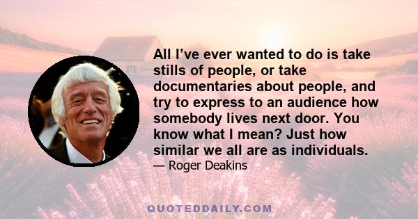 All I’ve ever wanted to do is take stills of people, or take documentaries about people, and try to express to an audience how somebody lives next door. You know what I mean? Just how similar we all are as individuals.