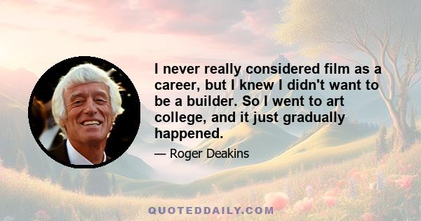 I never really considered film as a career, but I knew I didn't want to be a builder. So I went to art college, and it just gradually happened.