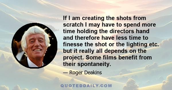 If I am creating the shots from scratch I may have to spend more time holding the directors hand and therefore have less time to finesse the shot or the lighting etc. but it really all depends on the project. Some films 