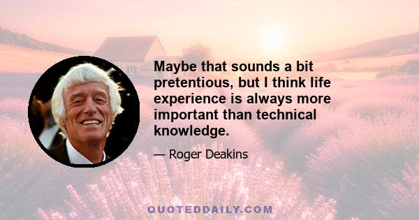 Maybe that sounds a bit pretentious, but I think life experience is always more important than technical knowledge.