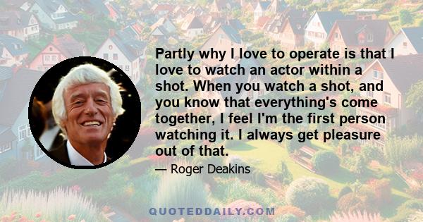 Partly why I love to operate is that I love to watch an actor within a shot. When you watch a shot, and you know that everything's come together, I feel I'm the first person watching it. I always get pleasure out of