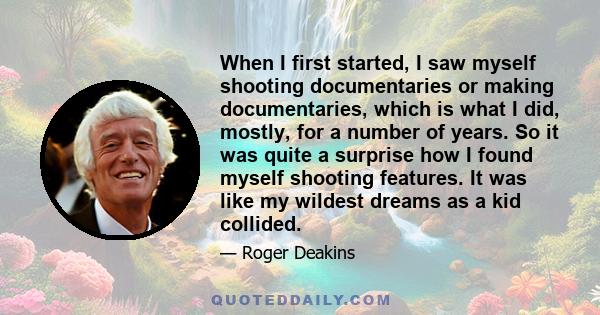 When I first started, I saw myself shooting documentaries or making documentaries, which is what I did, mostly, for a number of years. So it was quite a surprise how I found myself shooting features. It was like my