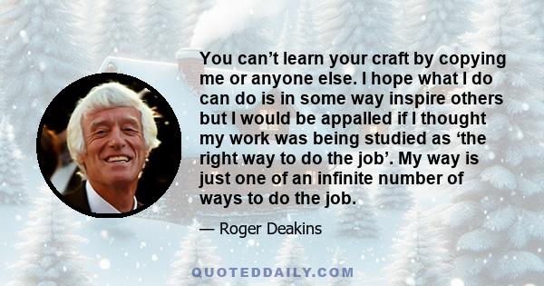 You can’t learn your craft by copying me or anyone else. I hope what I do can do is in some way inspire others but I would be appalled if I thought my work was being studied as ‘the right way to do the job’. My way is