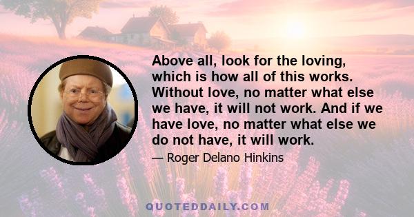 Above all, look for the loving, which is how all of this works. Without love, no matter what else we have, it will not work. And if we have love, no matter what else we do not have, it will work.