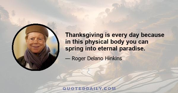 Thanksgiving is every day because in this physical body you can spring into eternal paradise.