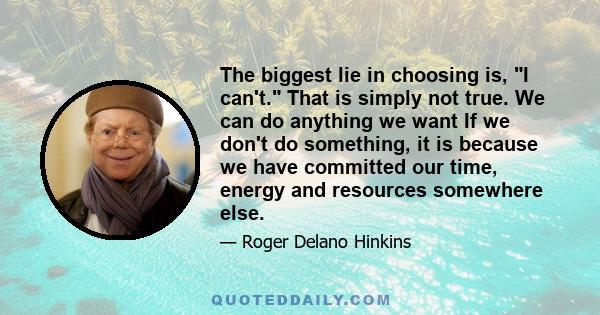 The biggest lie in choosing is, I can't. That is simply not true. We can do anything we want If we don't do something, it is because we have committed our time, energy and resources somewhere else.