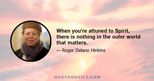 When you're attuned to Spirit, there is nothing in the outer world that matters.