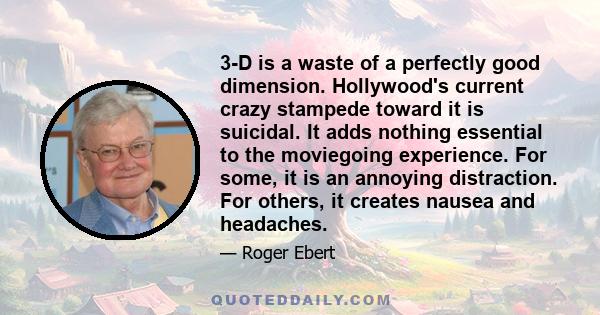 3-D is a waste of a perfectly good dimension. Hollywood's current crazy stampede toward it is suicidal. It adds nothing essential to the moviegoing experience. For some, it is an annoying distraction. For others, it