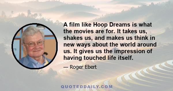 A film like Hoop Dreams is what the movies are for. It takes us, shakes us, and makes us think in new ways about the world around us. It gives us the impression of having touched life itself.