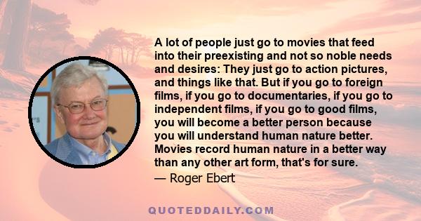 A lot of people just go to movies that feed into their preexisting and not so noble needs and desires: They just go to action pictures, and things like that. But if you go to foreign films, if you go to documentaries,