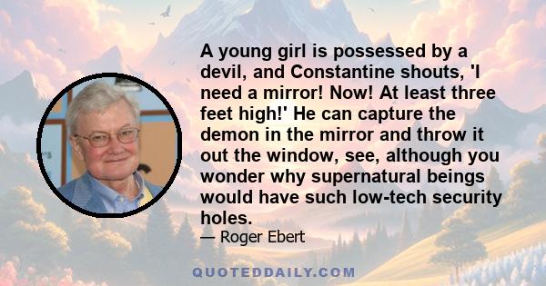 A young girl is possessed by a devil, and Constantine shouts, 'I need a mirror! Now! At least three feet high!' He can capture the demon in the mirror and throw it out the window, see, although you wonder why