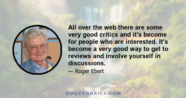 All over the web there are some very good critics and it's become for people who are interested. It's become a very good way to get to reviews and involve yourself in discussions.