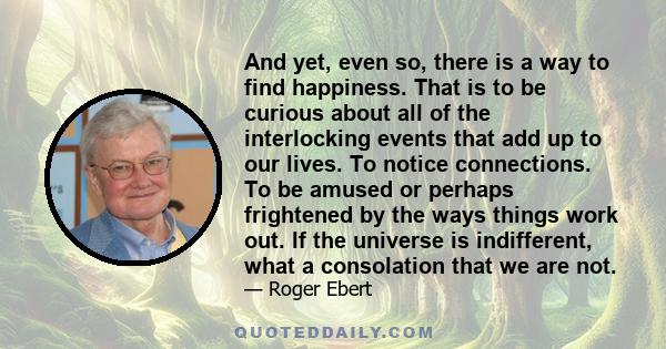 And yet, even so, there is a way to find happiness. That is to be curious about all of the interlocking events that add up to our lives. To notice connections. To be amused or perhaps frightened by the ways things work