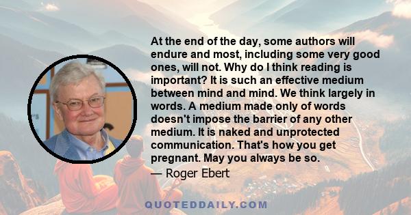 At the end of the day, some authors will endure and most, including some very good ones, will not. Why do I think reading is important? It is such an effective medium between mind and mind. We think largely in words. A