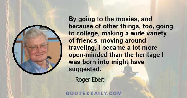 By going to the movies, and because of other things, too, going to college, making a wide variety of friends, moving around traveling, I became a lot more open-minded than the heritage I was born into might have