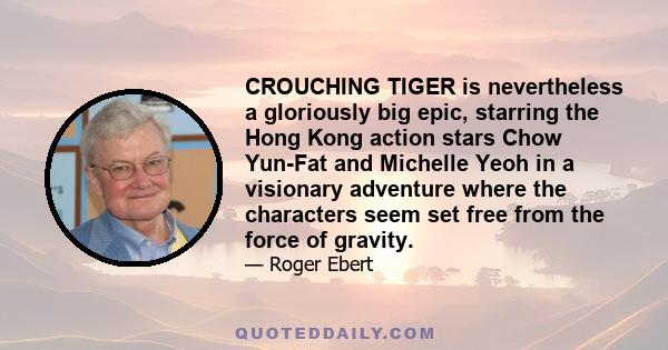 CROUCHING TIGER is nevertheless a gloriously big epic, starring the Hong Kong action stars Chow Yun-Fat and Michelle Yeoh in a visionary adventure where the characters seem set free from the force of gravity.