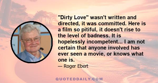 Dirty Love wasn't written and directed, it was committed. Here is a film so pitiful, it doesn't rise to the level of badness. It is hopelessly incompetent... I am not certain that anyone involved has ever seen a movie,