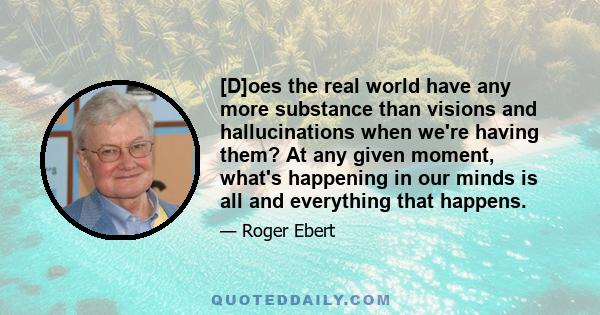 [D]oes the real world have any more substance than visions and hallucinations when we're having them? At any given moment, what's happening in our minds is all and everything that happens.