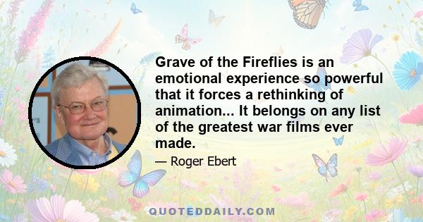 Grave of the Fireflies is an emotional experience so powerful that it forces a rethinking of animation... It belongs on any list of the greatest war films ever made.