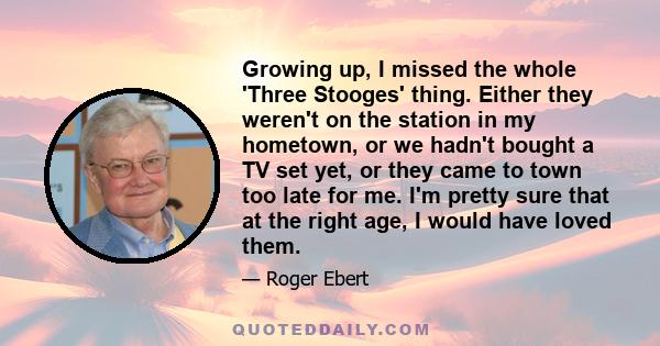 Growing up, I missed the whole 'Three Stooges' thing. Either they weren't on the station in my hometown, or we hadn't bought a TV set yet, or they came to town too late for me. I'm pretty sure that at the right age, I