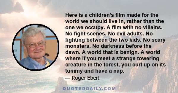 Here is a children's film made for the world we should live in, rather than the one we occupy. A film with no villains. No fight scenes. No evil adults. No fighting between the two kids. No scary monsters. No darkness