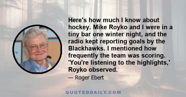 Here's how much I know about hockey. Mike Royko and I were in a tiny bar one winter night, and the radio kept reporting goals by the Blackhawks. I mentioned how frequently the team was scoring. 'You're listening to the