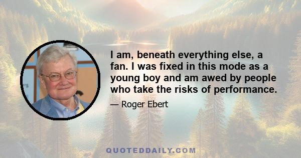 I am, beneath everything else, a fan. I was fixed in this mode as a young boy and am awed by people who take the risks of performance.