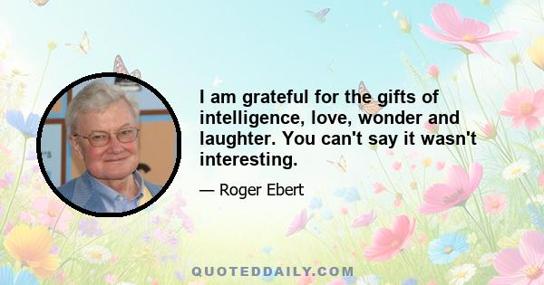 I am grateful for the gifts of intelligence, love, wonder and laughter. You can't say it wasn't interesting.