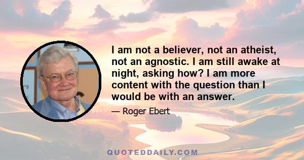 I am not a believer, not an atheist, not an agnostic. I am still awake at night, asking how? I am more content with the question than I would be with an answer.