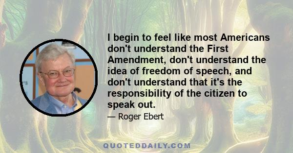 I begin to feel like most Americans don't understand the First Amendment, don't understand the idea of freedom of speech, and don't understand that it's the responsibility of the citizen to speak out.