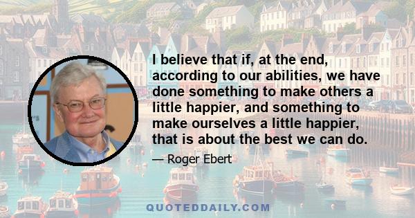 I believe that if, at the end, according to our abilities, we have done something to make others a little happier, and something to make ourselves a little happier, that is about the best we can do.