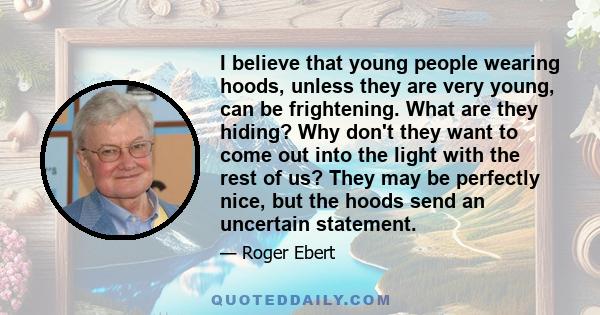 I believe that young people wearing hoods, unless they are very young, can be frightening. What are they hiding? Why don't they want to come out into the light with the rest of us? They may be perfectly nice, but the