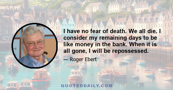 I have no fear of death. We all die. I consider my remaining days to be like money in the bank. When it is all gone, I will be repossessed.