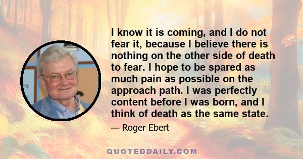 I know it is coming, and I do not fear it, because I believe there is nothing on the other side of death to fear. I hope to be spared as much pain as possible on the approach path. I was perfectly content before I was