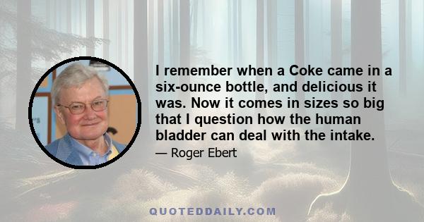 I remember when a Coke came in a six-ounce bottle, and delicious it was. Now it comes in sizes so big that I question how the human bladder can deal with the intake.